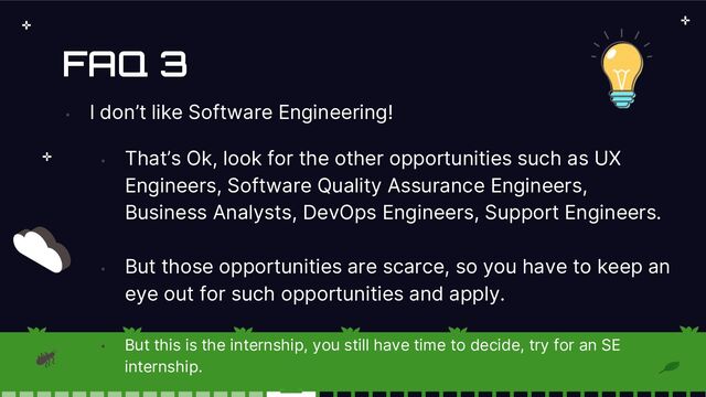 FAQ 3
•
I don’t like Software Engineering!
•
That’s Ok, look for the other opportunities such as UX
Engineers, Software Quality Assurance Engineers,
Business Analysts, DevOps Engineers, Support Engineers.
•
But those opportunities are scarce, so you have to keep an
eye out for such opportunities and apply.
•
But this is the internship, you still have time to decide, try for an SE
internship.
