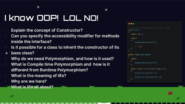 I know OOP!
• Explain the concept of Constructor?
• Can you specify the accessibility modifier for methods
inside the interface?
• Is it possible for a class to inherit the constructor of its
base class?
• Why do we need Polymorphism, and how is it used?
• What is Compile time Polymorphism and how is it
different from Runtime Polymorphism?
• What is the meaning of life?
• Why are we here?
• What is life all about?
LOL NO!
