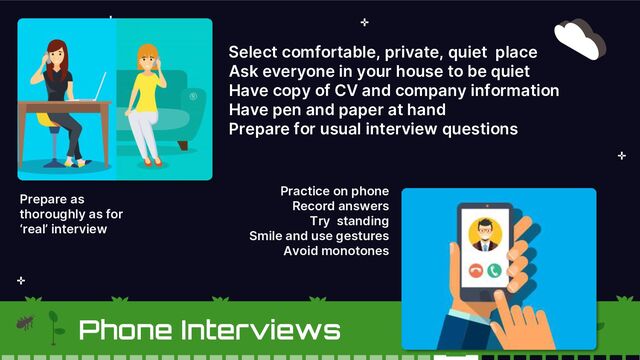 Select comfortable, private, quiet place
Ask everyone in your house to be quiet
Have copy of CV and company information
Have pen and paper at hand
Prepare for usual interview questions
Prepare as
thoroughly as for
‘real’ interview
Practice on phone
Record answers
Try standing
Smile and use gestures
Avoid monotones
Phone Interviews
