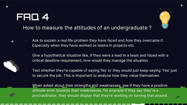 FAQ 4
•
How to measure the attitudes of an undergraduate ?
• Ask to explain a real life problem they have faced and how they overcame it.
Especially when they have worked as teams in projects etc.
• Give a hypothetical situation like, if they were a lead in a team and faced with a
critical deadline requirement, how would they manage the situation.
• Test whether they're capable of saying 'No' or they would just keep saying 'Yes' just
to secure the job. This is important to analyze how they value themselves.
• When asked about their strengths and weaknesses, see if they have a positive
attitude even towards their weaknesses, for example if they say they're a
procrastinator, they should display that they're working on turning that around.
