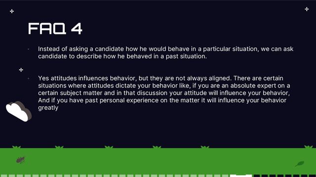 FAQ 4
• Instead of asking a candidate how he would behave in a particular situation, we can ask
candidate to describe how he behaved in a past situation.
• Yes attitudes influences behavior, but they are not always aligned. There are certain
situations where attitudes dictate your behavior like, if you are an absolute expert on a
certain subject matter and in that discussion your attitude will influence your behavior,
And if you have past personal experience on the matter it will influence your behavior
greatly
