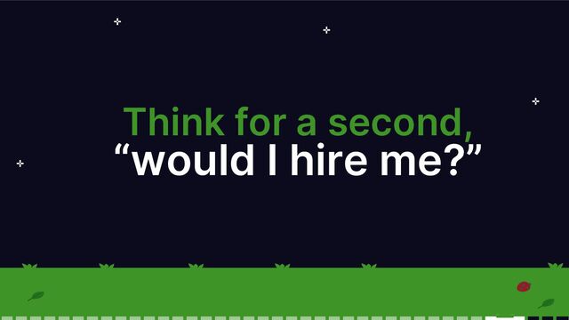 Think for a second,
“would I hire me?”
