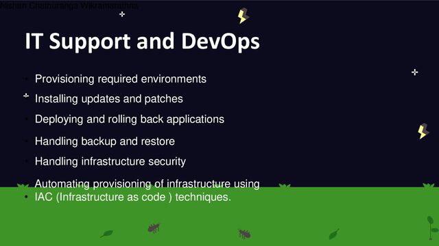 IT Support and DevOps
• Provisioning required environments
• Installing updates and patches
• Deploying and rolling back applications
• Handling backup and restore
• Handling infrastructure security
• Automating provisioning of infrastructure using
• IAC (Infrastructure as code ) techniques.
Nishan Chathuranga Wikramarathna
