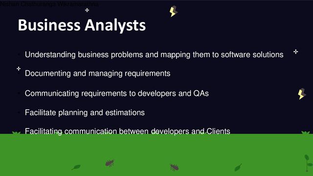 Business Analysts
• Understanding business problems and mapping them to software solutions
• Communicating requirements to developers and QAs
• Documenting and managing requirements
• Facilitate planning and estimations
• Facilitating communication between developers and Clients
Nishan Chathuranga Wikramarathna
