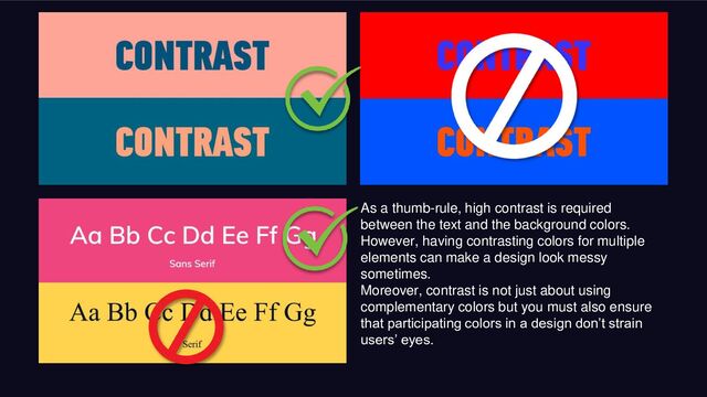 As a thumb-rule, high contrast is required
between the text and the background colors.
However, having contrasting colors for multiple
elements can make a design look messy
sometimes.
Moreover, contrast is not just about using
complementary colors but you must also ensure
that participating colors in a design don’t strain
users’ eyes.
