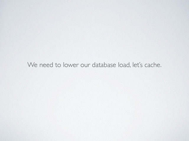 We need to lower our database load, let’s cache.
