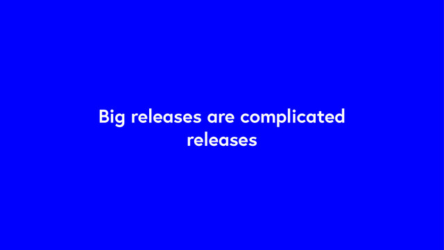 Big releases are complicated
releases
