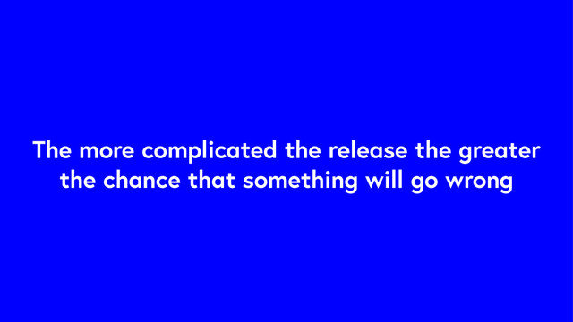 The more complicated the release the greater
the chance that something will go wrong
