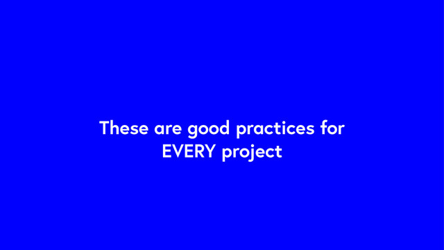 These are good practices for
EVERY project
