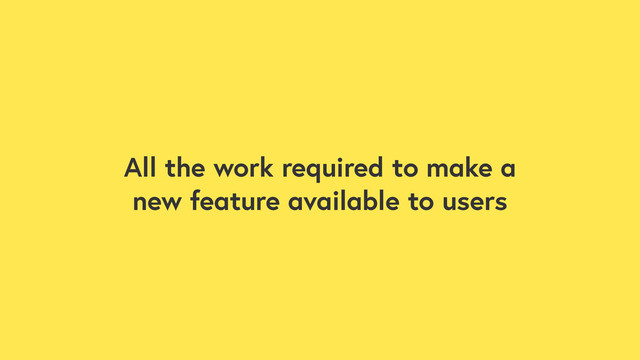 All the work required to make a
new feature available to users
