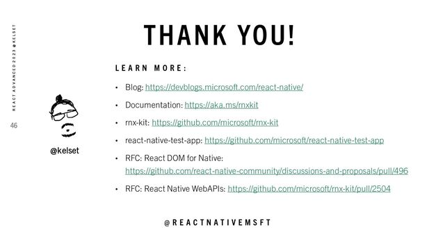 THANK YOU!
@kelset
L E A R N M O R E :
• Blog: https://devblogs.microsoft.com/react-native/
• Documentation: https://aka.ms/rnxkit
• rnx-kit: https://github.com/microsoft/rnx-kit
• react-native-test-app: https://github.com/microsoft/react-native-test-app
• RFC: React DOM for Native:
https://github.com/react-native-community/discussions-and-proposals/pull/496
• RFC: React Native WebAPIs: https://github.com/microsoft/rnx-kit/pull/2504
@ R E A C T N A T I V E M S F T
46
R E A C T A D V A N C E D 2 0 2 3 @ K E L S E T
