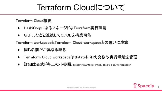 Terraform Cloudについて
8
Copyright Spacely, Inc. All Rights Reserved
Terraform Cloud概要 
● HashiCorpによるマネージドなTerraform実行環境 
● GitHubなどと連携してCI/CDを構築可能 
Terraform workspaceとTerraform Cloud workspaceとの違いに注意 
● 同じ名前だが異なる概念 
● Terraform Cloud workspaceはtfstateに加え変数や実行環境を管理 
● 詳細は公式ドキュメント参照: https://www.terraform.io/docs/cloud/workspaces/ 
 
 
 
