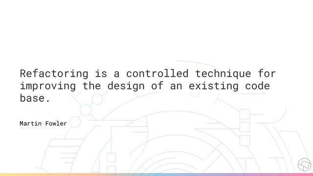 Refactoring is a controlled technique for
improving the design of an existing code
base.
Martin Fowler
