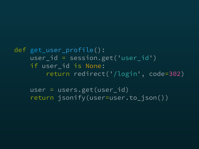 def get_user_profile(): 
user_id = session.get('user_id') 
if user_id is None: 
return redirect('/login', code=302) 
 
user = users.get(user_id) 
return jsonify(user=user.to_json())
