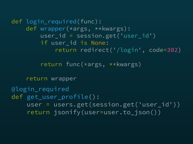 @login_required 
def get_user_profile(): 
user = users.get(session.get('user_id')) 
return jsonify(user=user.to_json())
def login_required(func): 
def wrapper(*args, **kwargs): 
user_id = session.get('user_id') 
if user_id is None: 
return redirect('/login', code=302) 
 
return func(*args, **kwargs) 
 
return wrapper
