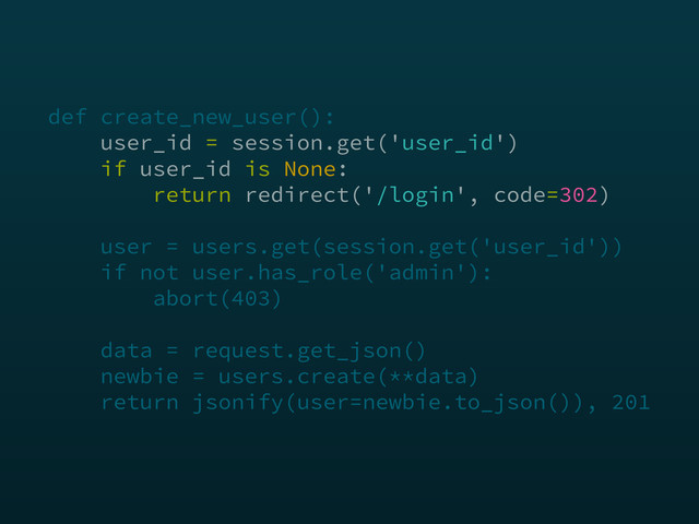 def create_new_user(): 
user_id = session.get('user_id') 
if user_id is None: 
return redirect('/login', code=302) 
 
user = users.get(session.get('user_id')) 
if not user.has_role('admin'): 
abort(403) 
 
data = request.get_json() 
newbie = users.create(**data) 
return jsonify(user=newbie.to_json()), 201
