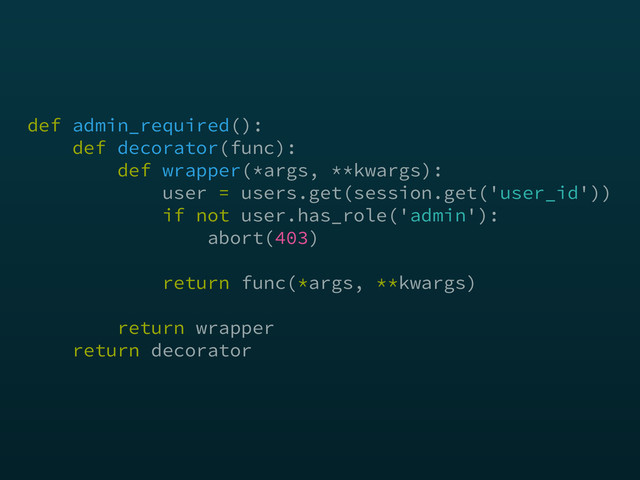 def admin_required(): 
def decorator(func):  
def wrapper(*args, **kwargs): 
user = users.get(session.get('user_id')) 
if not user.has_role('admin'): 
abort(403)
return func(*args, **kwargs)
 
return wrapper 
return decorator
