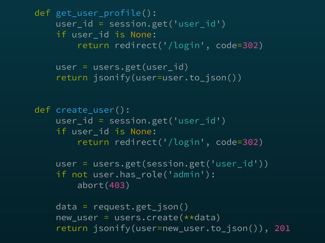def get_user_profile(): 
user_id = session.get('user_id') 
if user_id is None: 
return redirect('/login', code=302) 
 
user = users.get(user_id) 
return jsonify(user=user.to_json()) 
 
 
def create_user(): 
user_id = session.get('user_id') 
if user_id is None: 
return redirect('/login', code=302) 
 
user = users.get(session.get('user_id')) 
if not user.has_role('admin'): 
abort(403) 
 
data = request.get_json() 
new_user = users.create(**data) 
return jsonify(user=new_user.to_json()), 201
