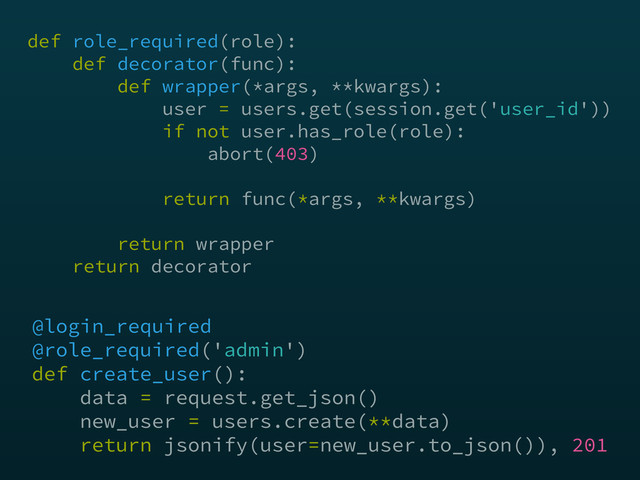 @login_required
@role_required('admin') 
def create_user(): 
data = request.get_json() 
new_user = users.create(**data) 
return jsonify(user=new_user.to_json()), 201
def role_required(role): 
def decorator(func):  
def wrapper(*args, **kwargs): 
user = users.get(session.get('user_id')) 
if not user.has_role(role): 
abort(403) 
return func(*args, **kwargs)
 
return wrapper 
return decorator
