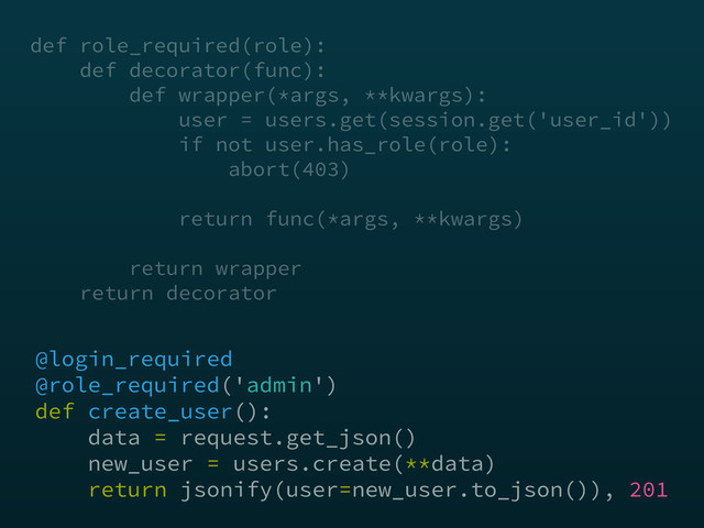 @login_required
@role_required('admin') 
def create_user(): 
data = request.get_json() 
new_user = users.create(**data) 
return jsonify(user=new_user.to_json()), 201
def role_required(role): 
def decorator(func):  
def wrapper(*args, **kwargs): 
user = users.get(session.get('user_id')) 
if not user.has_role(role): 
abort(403) 
return func(*args, **kwargs)
 
return wrapper 
return decorator
