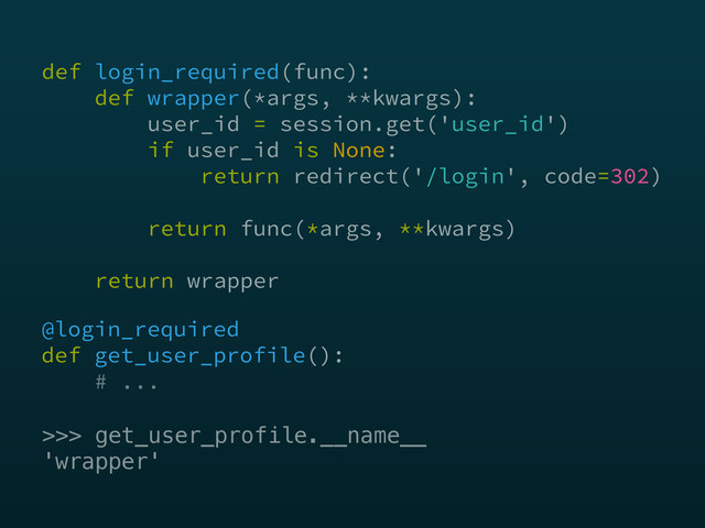 @login_required 
def get_user_profile(): 
# ...
>>> get_user_profile.__name__
'wrapper'
def login_required(func): 
def wrapper(*args, **kwargs): 
user_id = session.get('user_id') 
if user_id is None: 
return redirect('/login', code=302) 
 
return func(*args, **kwargs) 
 
return wrapper
