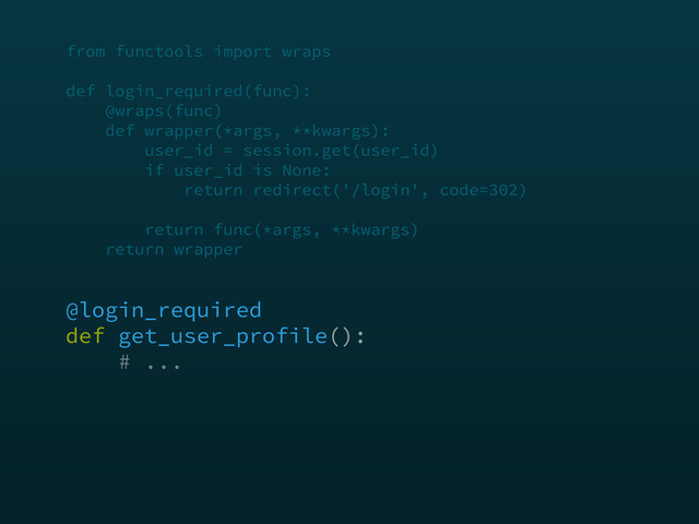 from functools import wraps 
 
def login_required(func): 
@wraps(func) 
def wrapper(*args, **kwargs): 
user_id = session.get(user_id) 
if user_id is None: 
return redirect('/login', code=302) 
 
return func(*args, **kwargs) 
return wrapper
@login_required 
def get_user_profile(): 
# ...
