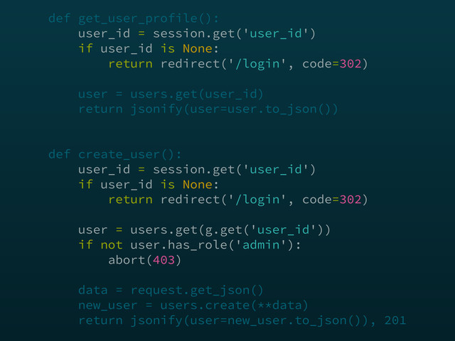 def get_user_profile(): 
user_id = session.get('user_id') 
if user_id is None: 
return redirect('/login', code=302) 
 
user = users.get(user_id) 
return jsonify(user=user.to_json()) 
 
 
def create_user(): 
user_id = session.get('user_id') 
if user_id is None: 
return redirect('/login', code=302) 
 
user = users.get(g.get('user_id')) 
if not user.has_role('admin'): 
abort(403) 
 
data = request.get_json() 
new_user = users.create(**data) 
return jsonify(user=new_user.to_json()), 201

