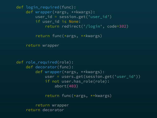 def login_required(func): 
def wrapper(*args, **kwargs): 
user_id = session.get('user_id') 
if user_id is None: 
return redirect('/login', code=302) 
 
return func(*args, **kwargs) 
 
return wrapper
def role_required(role): 
def decorator(func):  
def wrapper(*args, **kwargs): 
user = users.get(session.get('user_id')) 
if not user.has_role(role): 
abort(403) 
return func(*args, **kwargs)
 
return wrapper 
return decorator
