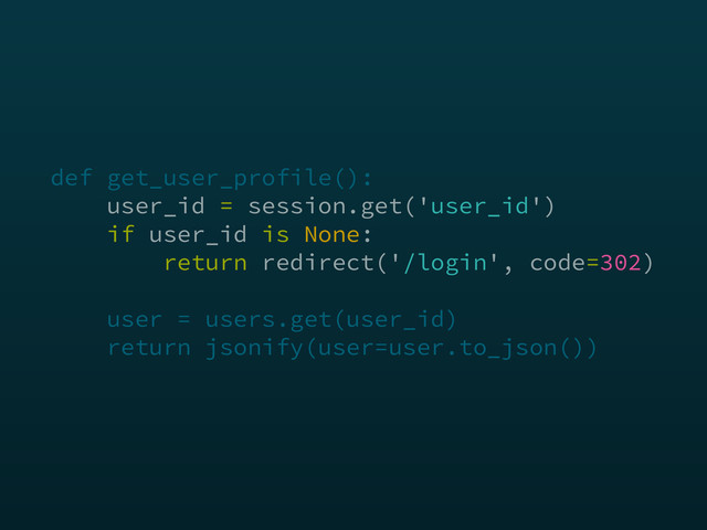 def get_user_profile(): 
user_id = session.get('user_id') 
if user_id is None: 
return redirect('/login', code=302) 
 
user = users.get(user_id) 
return jsonify(user=user.to_json())
