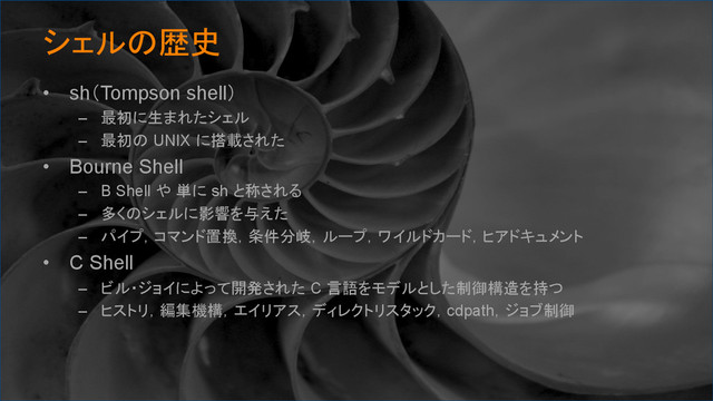 シェルの歴史	
•  sh（Tompson shell）
–  最初に生まれたシェル
–  最初の UNIX に搭載された
•  Bourne Shell
–  B Shell や 単に sh と称される
–  多くのシェルに影響を与えた
–  パイプ，コマンド置換，条件分岐，ループ，ワイルドカード，ヒアドキュメント
•  C Shell
–  ビル・ジョイによって開発された C 言語をモデルとした制御構造を持つ
–  ヒストリ，編集機構，エイリアス，ディレクトリスタック，cdpath，ジョブ制御
