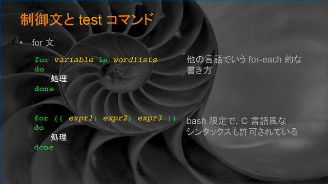 制御文と test コマンド	
•  for 文
for variable in wordlists
do
処理
done	
他の言語でいう for-each 的な
書き方
for (( expr1; expr2; expr3 ))
do
処理
done	
bash 限定で，C 言語風な
シンタックスも許可されている
