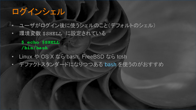 ログインシェル	
•  ユーザがログイン後に使うシェルのこと（デフォルトのシェル）
•  環境変数 $SHELL に設定されている
•  Linux や OS X なら bash，FreeBSD なら tcsh
•  デファクトスタンダードになりつつある bash を使うのがおすすめ
$ echo $SHELL
/bin/bash	

