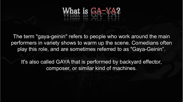 What is GA-YA? 
The term "gaya-geinin" refers to people who work around the main
performers in variety shows to warm up the scene. Comedians often
play this role, and are sometimes referred to as "Gaya-Geinin”.
It's also called GAYA that is performed by backyard effector,
composer, or similar kind of machines.
