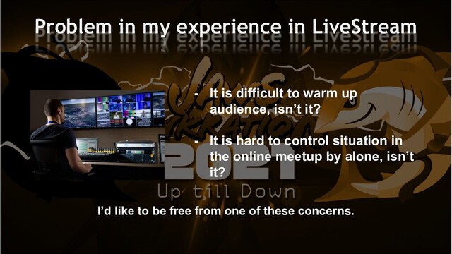 Problem in my experience in LiveStream
- It is difficult to warm up
audience, isn’t it?
- It is hard to control situation in
the online meetup by alone, isn’t
it?
I’d like to be free from one of these concerns.
