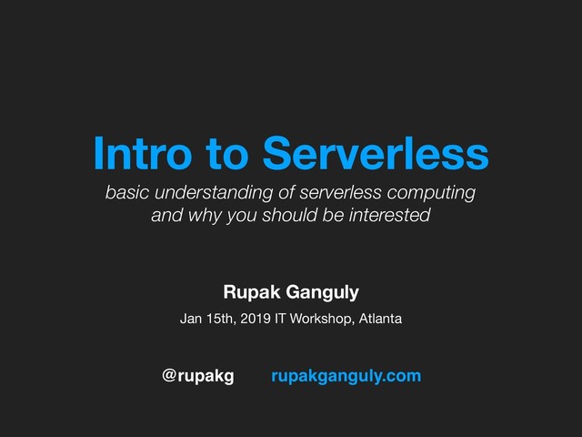 @rupakg rupakganguly.com
Intro to Serverless
basic understanding of serverless computing
and why you should be interested
Jan 15th, 2019 IT Workshop, Atlanta
Rupak Ganguly

