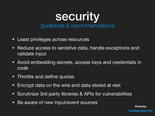 @rupakg
rupakganguly.com
security
• Least privileges across resources

• Reduce access to sensitive data, handle exceptions and
validate input

• Avoid embedding secrets, access keys and credentials in
code

• Throttle and deﬁne quotas

• Encrypt data on the wire and data stored at rest

• Scrutinize 3rd-party libraries & APIs for vulnerabilities

• Be aware of new input/event sources
guidelines & recommendations
