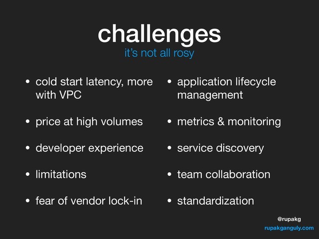 @rupakg
rupakganguly.com
challenges
• cold start latency, more
with VPC

• price at high volumes

• developer experience

• limitations

• fear of vendor lock-in

• application lifecycle
management

• metrics & monitoring

• service discovery

• team collaboration

• standardization
it’s not all rosy
