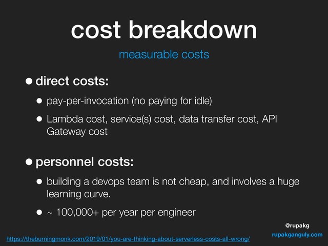 @rupakg
rupakganguly.com
cost breakdown
•direct costs:
• pay-per-invocation (no paying for idle)
• Lambda cost, service(s) cost, data transfer cost, API
Gateway cost
•personnel costs:
• building a devops team is not cheap, and involves a huge
learning curve.
• ~ 100,000+ per year per engineer
https://theburningmonk.com/2019/01/you-are-thinking-about-serverless-costs-all-wrong/
measurable costs
