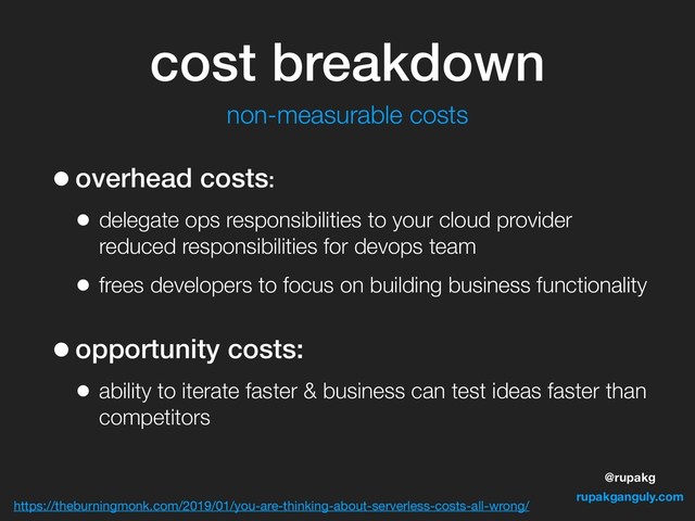 @rupakg
rupakganguly.com
•overhead costs:
• delegate ops responsibilities to your cloud provider
reduced responsibilities for devops team
• frees developers to focus on building business functionality
•opportunity costs:
• ability to iterate faster & business can test ideas faster than
competitors
https://theburningmonk.com/2019/01/you-are-thinking-about-serverless-costs-all-wrong/
cost breakdown
non-measurable costs
