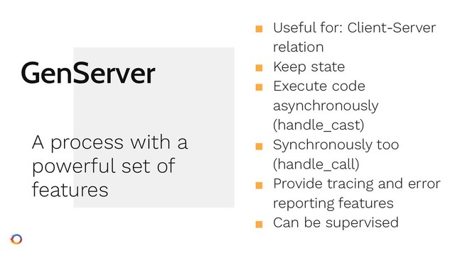 GenServer
■ Useful for: Client-Server
relation
■ Keep state
■ Execute code
asynchronously
(handle_cast)
■ Synchronously too
(handle_call)
■ Provide tracing and error
reporting features
■ Can be supervised
A process with a
powerful set of
features
