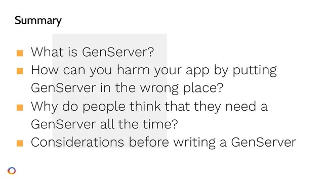 Summary
■ What is GenServer?
■ How can you harm your app by putting
GenServer in the wrong place?
■ Why do people think that they need a
GenServer all the time?
■ Considerations before writing a GenServer
