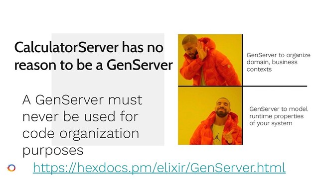 CalculatorServer has no
reason to be a GenServer
A GenServer must
never be used for
code organization
purposes
https://hexdocs.pm/elixir/GenServer.html
GenServer to organize  
domain, business 
contexts
GenServer to model  
runtime properties 
of your system
