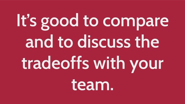 It’s good to compare
and to discuss the
tradeoffs with your
team.
