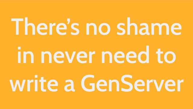 There’s no shame
in never need to
write a GenServer
