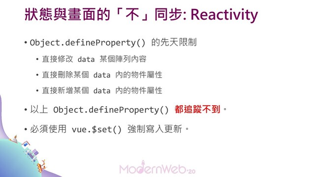 狀態與畫面的「不」同步: Reactivity
• Object.defineProperty() 的先天限制
• 直接修改 data 某個陣列內容
• 直接刪除某個 data 內的物件屬性
• 直接新增某個 data 內的物件屬性
• 以上 Object.defineProperty() 都追蹤不到。
• 必須使用 vue.$set() 強制寫入更新。
