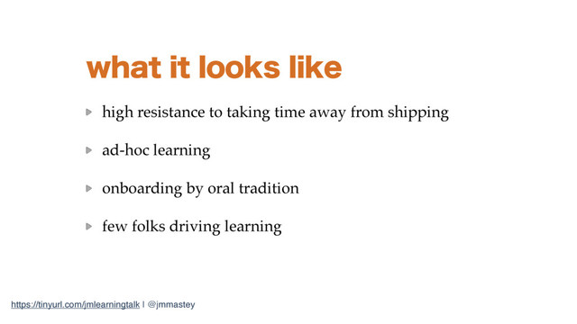 https://tinyurl.com/jmlearningtalk | @jmmastey
XIBUJUMPPLTMJLF
high resistance to taking time away from shipping
ad-hoc learning
onboarding by oral tradition
few folks driving learning
