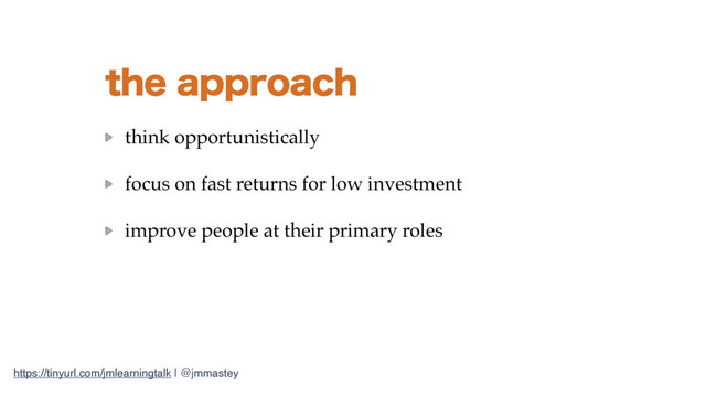 https://tinyurl.com/jmlearningtalk | @jmmastey
UIFBQQSPBDI
think opportunistically
focus on fast returns for low investment
improve people at their primary roles
