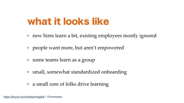 https://tinyurl.com/jmlearningtalk | @jmmastey
XIBUJUMPPLTMJLF
new hires learn a bit, existing employees mostly ignored
people want more, but aren’t empowered
some teams learn as a group
small, somewhat standardized onboarding
a small core of folks drive learning

