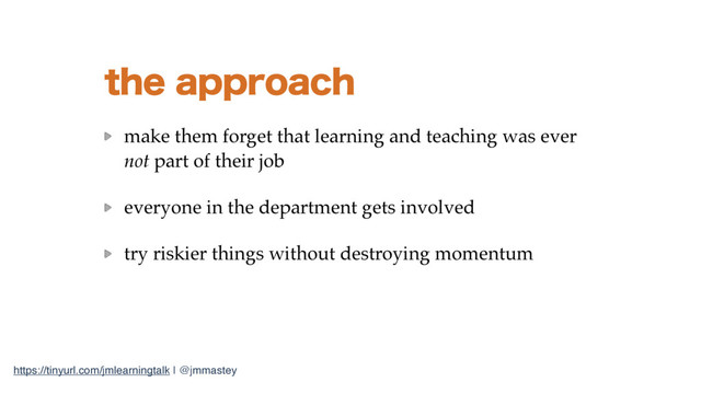 https://tinyurl.com/jmlearningtalk | @jmmastey
UIFBQQSPBDI
make them forget that learning and teaching was ever
not part of their job
everyone in the department gets involved
try riskier things without destroying momentum

