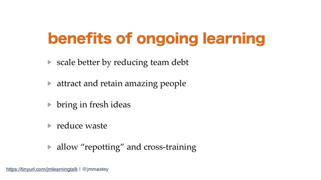 https://tinyurl.com/jmlearningtalk | @jmmastey
CFOFGJUTPGPOHPJOHMFBSOJOH
scale better by reducing team debt
attract and retain amazing people
bring in fresh ideas
reduce waste
allow “repotting” and cross-training
